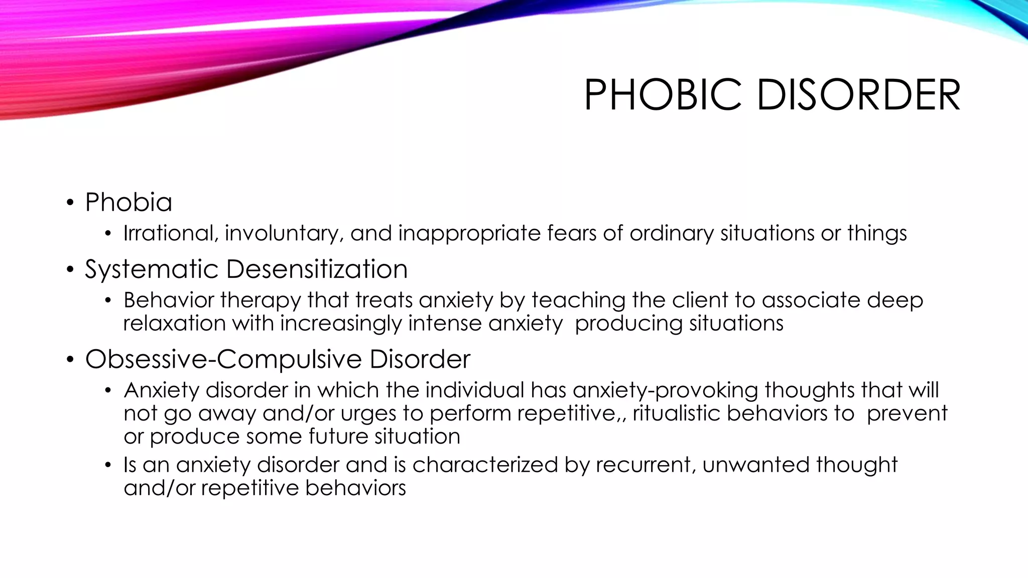 PHOBIC DISORDER
• Phobia
• Irrational, involuntary, and inappropriate fears of ordinary situations or things

• Systematic Desensitization
• Behavior therapy that treats anxiety by teaching the client to associate deep
relaxation with increasingly intense anxiety producing situations

• Obsessive-Compulsive Disorder
• Anxiety disorder in which the individual has anxiety-provoking thoughts that will
not go away and/or urges to perform repetitive,, ritualistic behaviors to prevent
or produce some future situation
• Is an anxiety disorder and is characterized by recurrent, unwanted thought
and/or repetitive behaviors

 