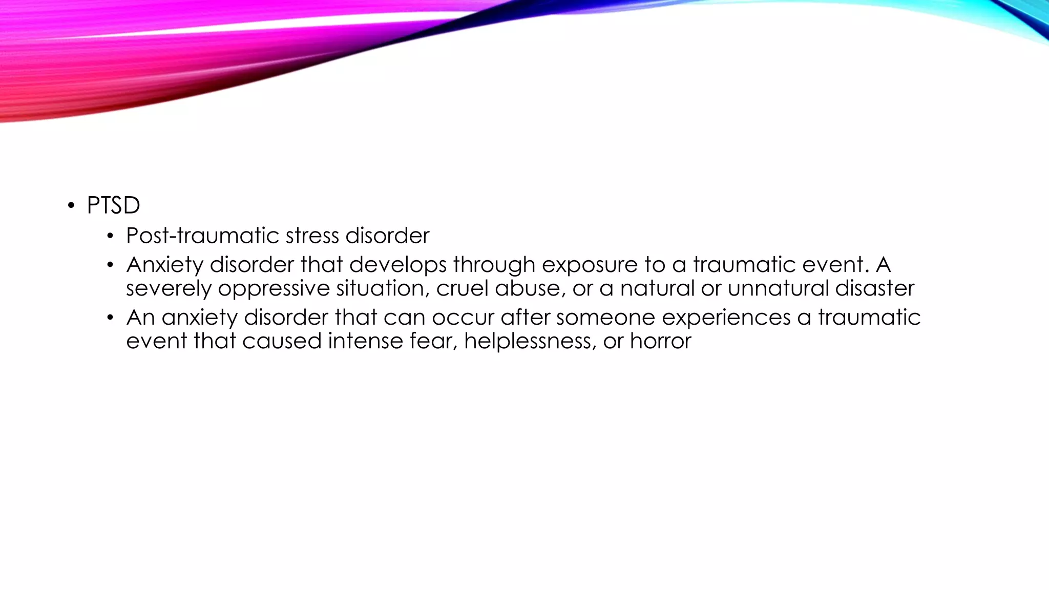 • PTSD
• Post-traumatic stress disorder
• Anxiety disorder that develops through exposure to a traumatic event. A
severely oppressive situation, cruel abuse, or a natural or unnatural disaster
• An anxiety disorder that can occur after someone experiences a traumatic
event that caused intense fear, helplessness, or horror

 