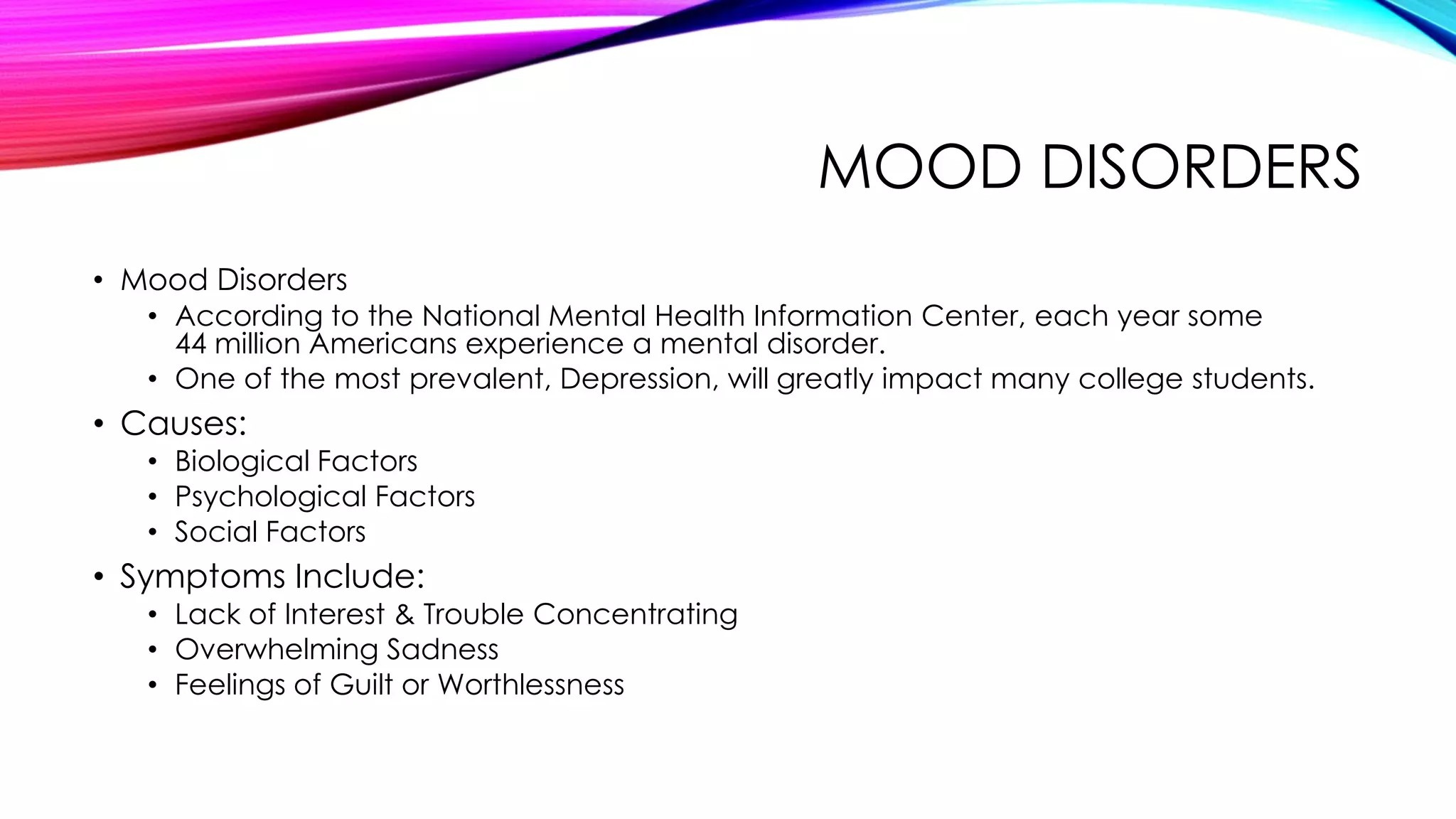 MOOD DISORDERS
• Mood Disorders
• According to the National Mental Health Information Center, each year some
44 million Americans experience a mental disorder.
• One of the most prevalent, Depression, will greatly impact many college students.

• Causes:
• Biological Factors
• Psychological Factors
• Social Factors

• Symptoms Include:
• Lack of Interest & Trouble Concentrating
• Overwhelming Sadness
• Feelings of Guilt or Worthlessness

 