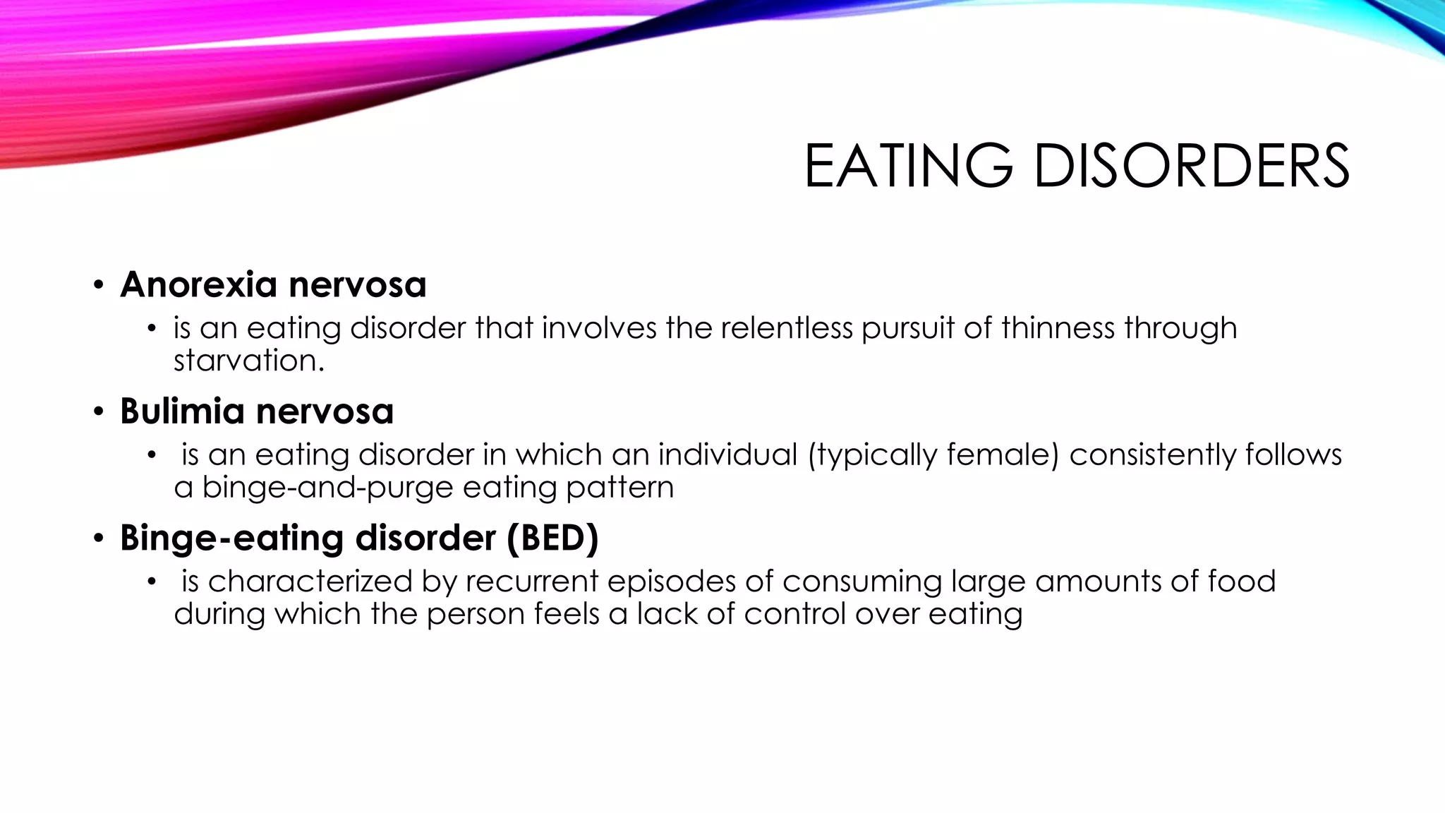 EATING DISORDERS
• Anorexia nervosa
• is an eating disorder that involves the relentless pursuit of thinness through
starvation.

• Bulimia nervosa
• is an eating disorder in which an individual (typically female) consistently follows
a binge-and-purge eating pattern

• Binge-eating disorder (BED)
• is characterized by recurrent episodes of consuming large amounts of food
during which the person feels a lack of control over eating

 