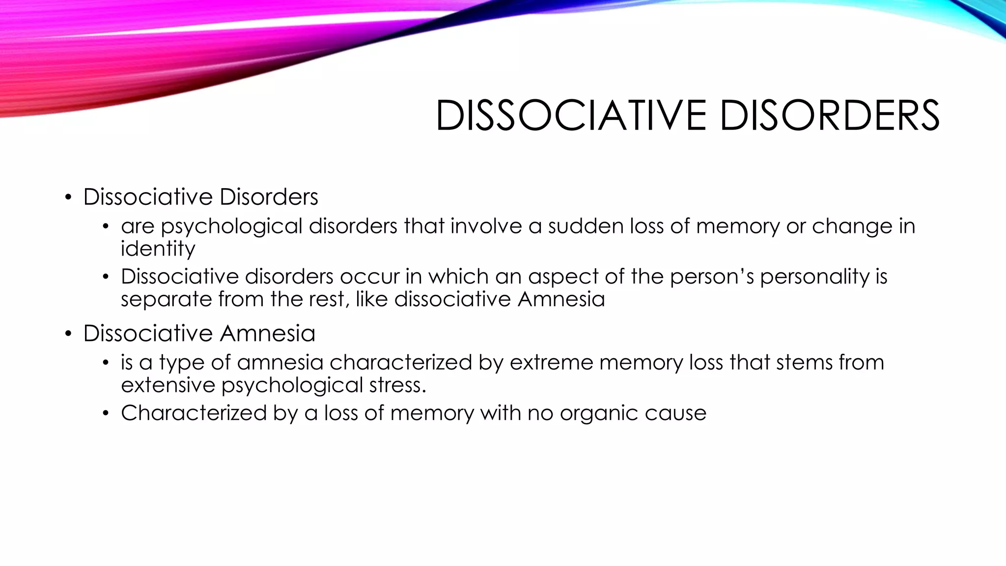 DISSOCIATIVE DISORDERS
• Dissociative Disorders
• are psychological disorders that involve a sudden loss of memory or change in
identity
• Dissociative disorders occur in which an aspect of the person’s personality is
separate from the rest, like dissociative Amnesia

• Dissociative Amnesia
• is a type of amnesia characterized by extreme memory loss that stems from
extensive psychological stress.
• Characterized by a loss of memory with no organic cause

 