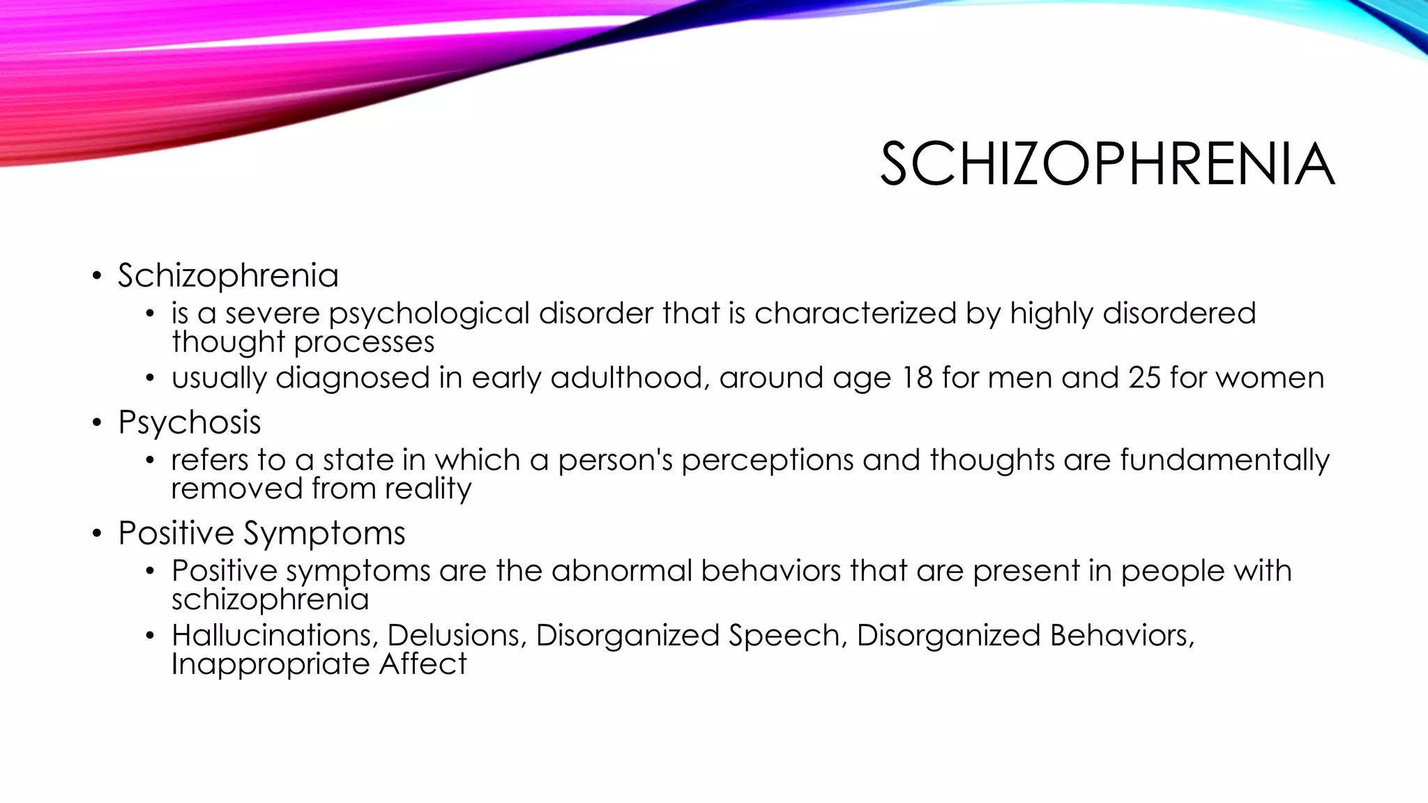 SCHIZOPHRENIA
• Schizophrenia

• is a severe psychological disorder that is characterized by highly disordered
thought processes
• usually diagnosed in early adulthood, around age 18 for men and 25 for women

• Psychosis

• refers to a state in which a person's perceptions and thoughts are fundamentally
removed from reality

• Positive Symptoms

• Positive symptoms are the abnormal behaviors that are present in people with
schizophrenia
• Hallucinations, Delusions, Disorganized Speech, Disorganized Behaviors,
Inappropriate Affect

 