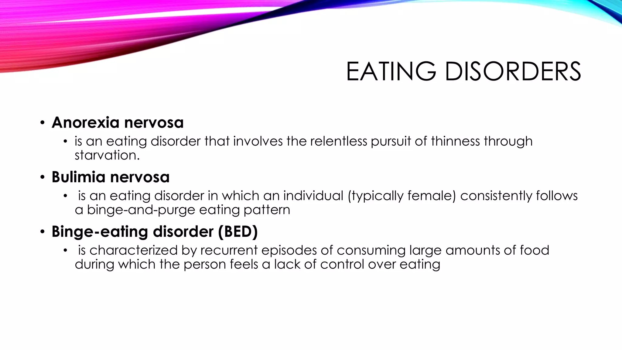 EATING DISORDERS
• Anorexia nervosa
• is an eating disorder that involves the relentless pursuit of thinness through
starvation.

• Bulimia nervosa
• is an eating disorder in which an individual (typically female) consistently follows
a binge-and-purge eating pattern

• Binge-eating disorder (BED)
• is characterized by recurrent episodes of consuming large amounts of food
during which the person feels a lack of control over eating

 