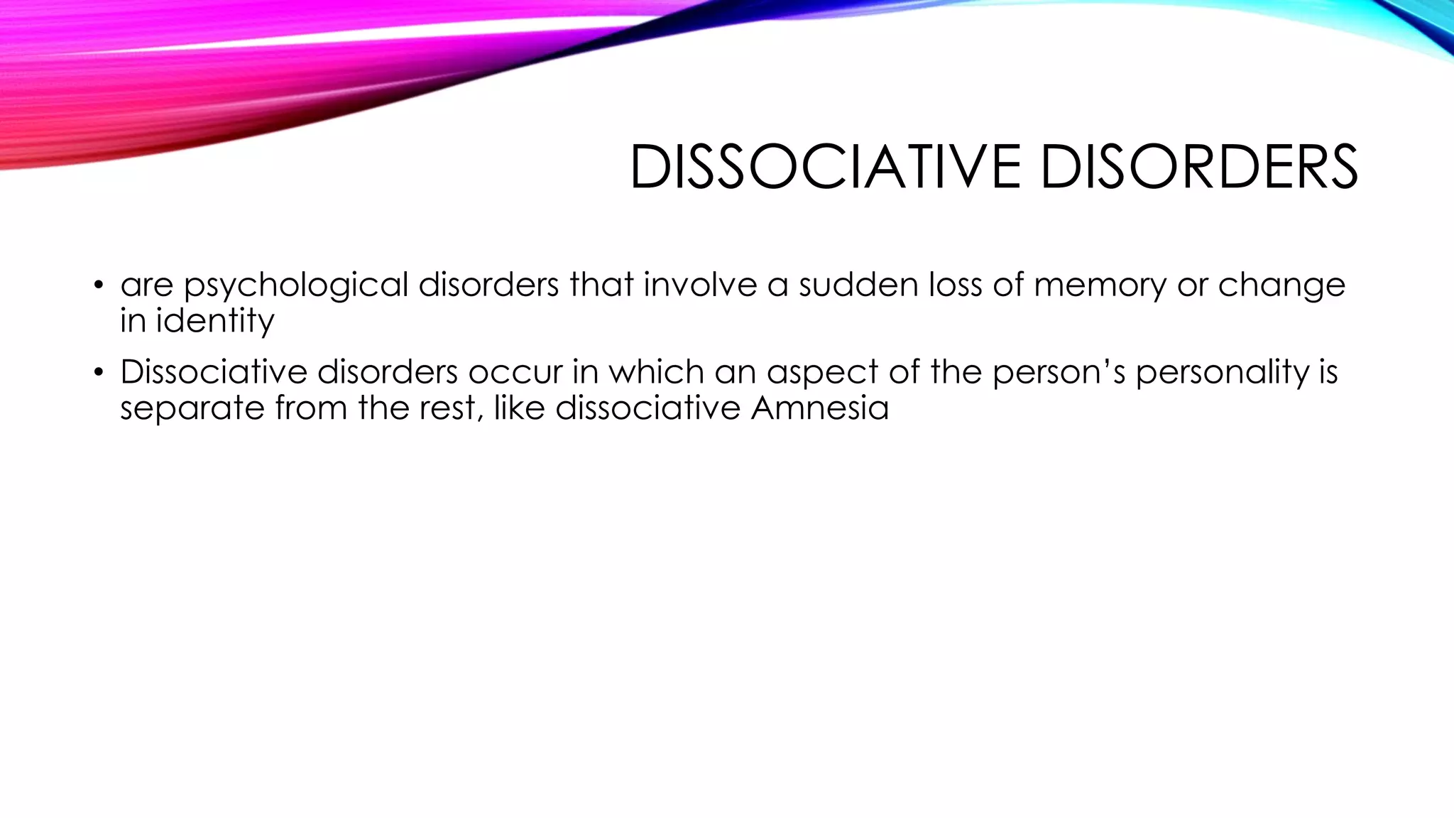 DISSOCIATIVE DISORDERS
• are psychological disorders that involve a sudden loss of memory or change
in identity
• Dissociative disorders occur in which an aspect of the person’s personality is
separate from the rest, like dissociative Amnesia

 