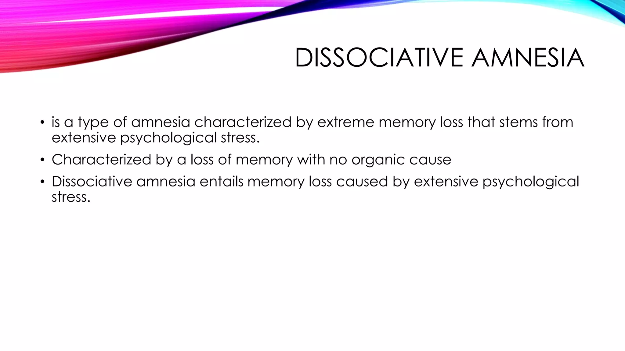 DISSOCIATIVE AMNESIA
• is a type of amnesia characterized by extreme memory loss that stems from
extensive psychological stress.
• Characterized by a loss of memory with no organic cause
• Dissociative amnesia entails memory loss caused by extensive psychological
stress.

 