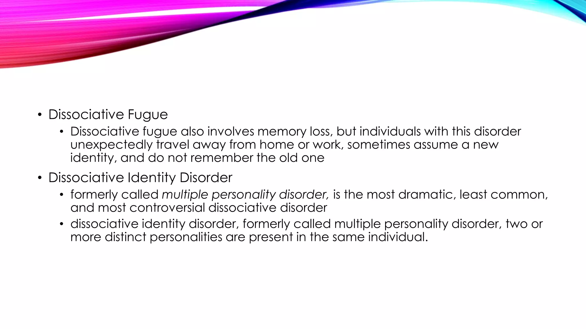 • Dissociative Fugue
• Dissociative fugue also involves memory loss, but individuals with this disorder
unexpectedly travel away from home or work, sometimes assume a new
identity, and do not remember the old one

• Dissociative Identity Disorder
• formerly called multiple personality disorder, is the most dramatic, least common,
and most controversial dissociative disorder
• dissociative identity disorder, formerly called multiple personality disorder, two or
more distinct personalities are present in the same individual.

 