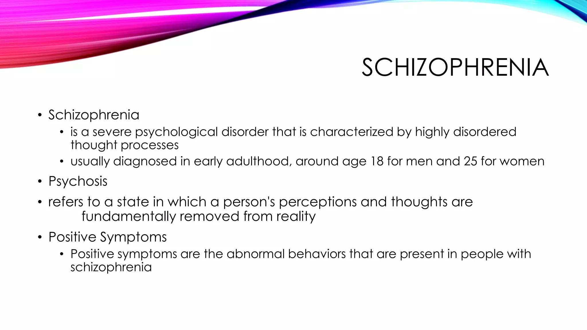 SCHIZOPHRENIA
• Schizophrenia
• is a severe psychological disorder that is characterized by highly disordered
thought processes
• usually diagnosed in early adulthood, around age 18 for men and 25 for women

• Psychosis
• refers to a state in which a person's perceptions and thoughts are
fundamentally removed from reality
• Positive Symptoms
• Positive symptoms are the abnormal behaviors that are present in people with
schizophrenia

 