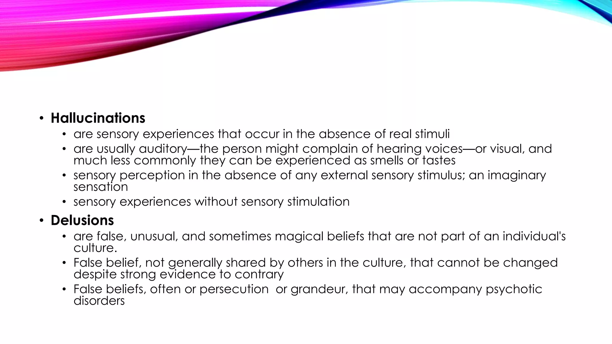 • Hallucinations
• are sensory experiences that occur in the absence of real stimuli
• are usually auditory—the person might complain of hearing voices—or visual, and
much less commonly they can be experienced as smells or tastes
• sensory perception in the absence of any external sensory stimulus; an imaginary
sensation
• sensory experiences without sensory stimulation

• Delusions
• are false, unusual, and sometimes magical beliefs that are not part of an individual's
culture.
• False belief, not generally shared by others in the culture, that cannot be changed
despite strong evidence to contrary
• False beliefs, often or persecution or grandeur, that may accompany psychotic
disorders

 