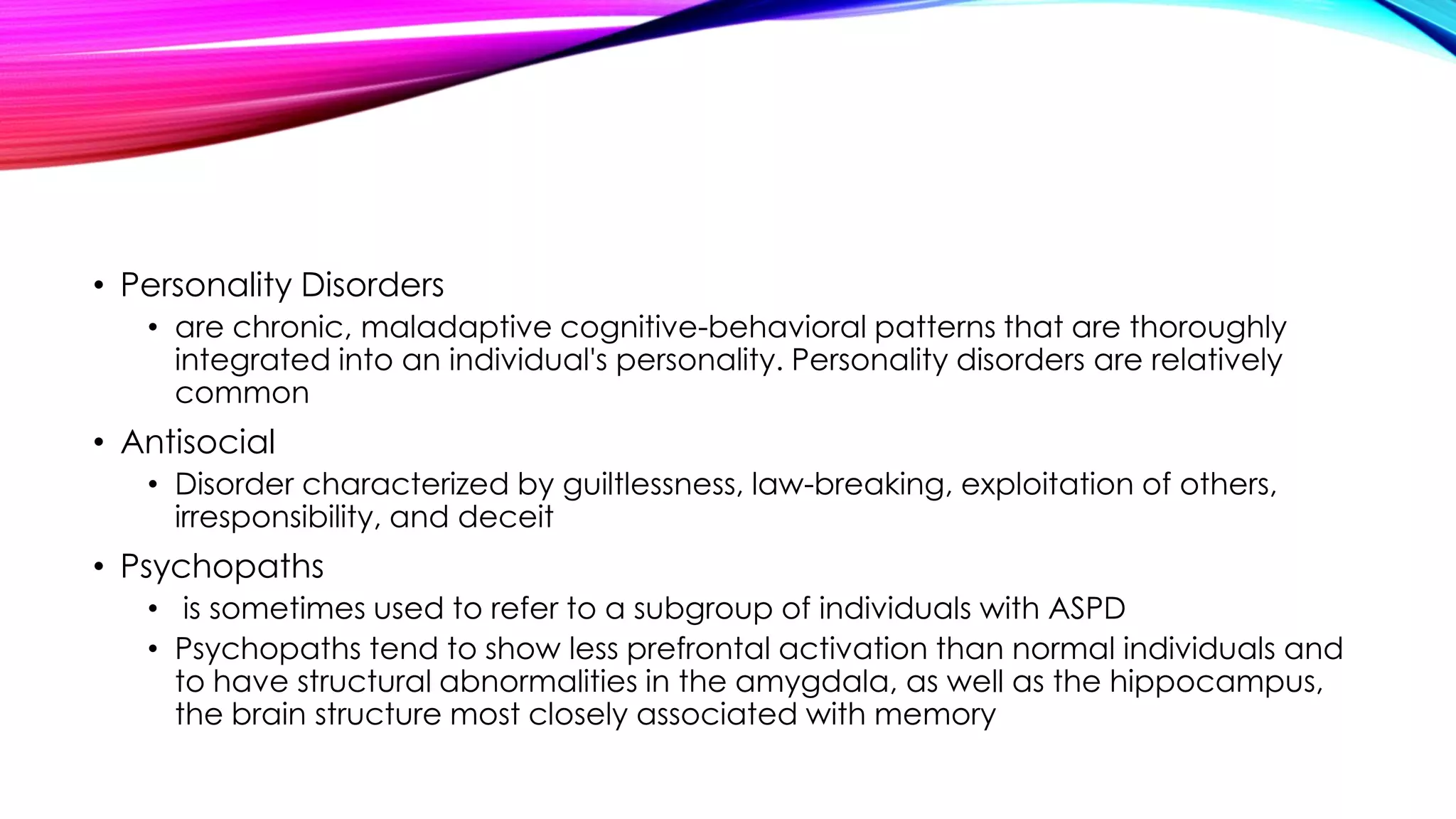 • Personality Disorders
• are chronic, maladaptive cognitive-behavioral patterns that are thoroughly
integrated into an individual's personality. Personality disorders are relatively
common

• Antisocial
• Disorder characterized by guiltlessness, law-breaking, exploitation of others,
irresponsibility, and deceit

• Psychopaths
• is sometimes used to refer to a subgroup of individuals with ASPD
• Psychopaths tend to show less prefrontal activation than normal individuals and
to have structural abnormalities in the amygdala, as well as the hippocampus,
the brain structure most closely associated with memory

 