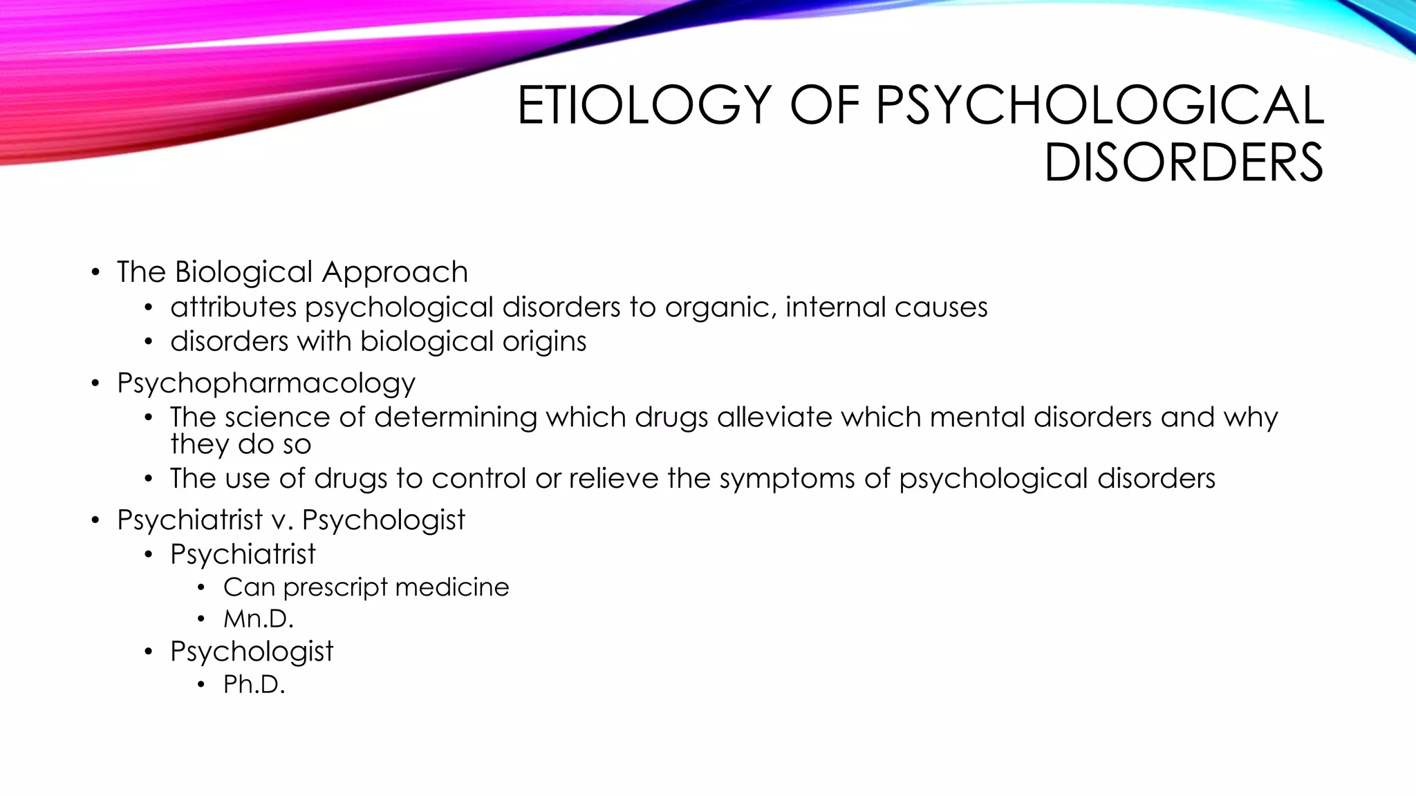 ETIOLOGY OF PSYCHOLOGICAL
DISORDERS
• The Biological Approach
• attributes psychological disorders to organic, internal causes
• disorders with biological origins
• Psychopharmacology
• The science of determining which drugs alleviate which mental disorders and why
they do so
• The use of drugs to control or relieve the symptoms of psychological disorders
• Psychiatrist v. Psychologist
• Psychiatrist
• Can prescript medicine
• Mn.D.

• Psychologist
• Ph.D.

 