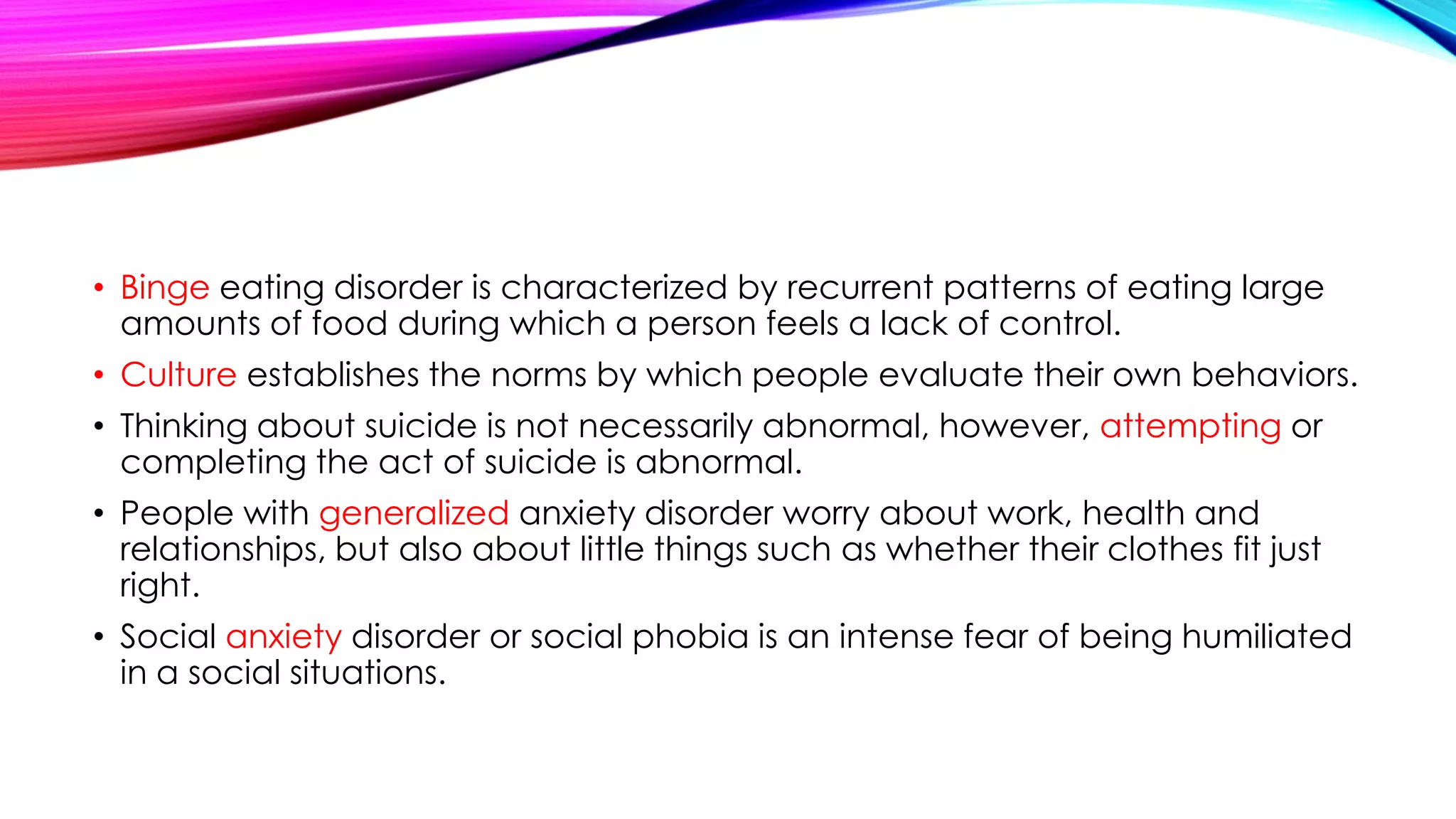 • Binge eating disorder is characterized by recurrent patterns of eating large
amounts of food during which a person feels a lack of control.
• Culture establishes the norms by which people evaluate their own behaviors.
• Thinking about suicide is not necessarily abnormal, however, attempting or
completing the act of suicide is abnormal.
• People with generalized anxiety disorder worry about work, health and
relationships, but also about little things such as whether their clothes fit just
right.

• Social anxiety disorder or social phobia is an intense fear of being humiliated
in a social situations.

 