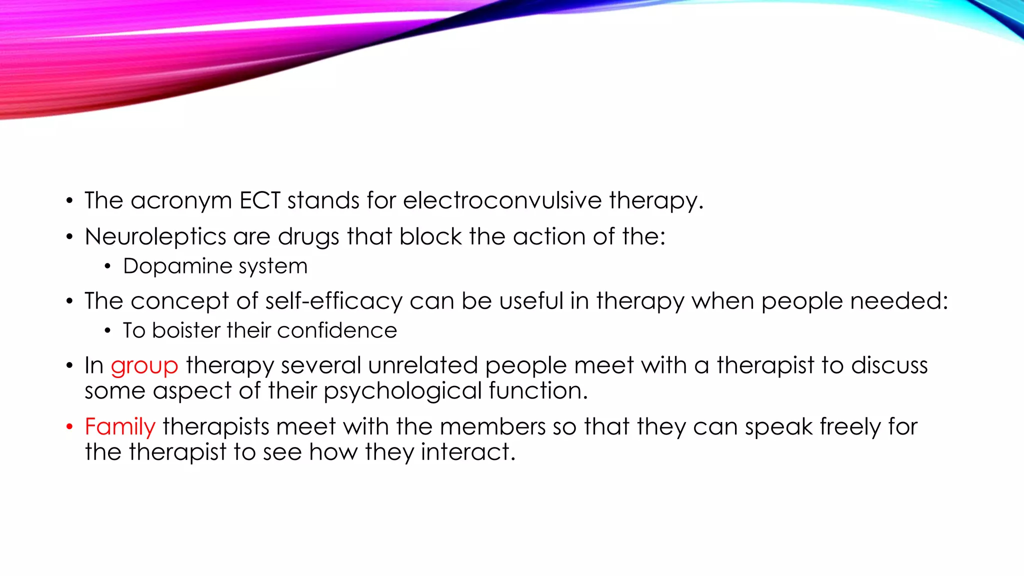 • The acronym ECT stands for electroconvulsive therapy.
• Neuroleptics are drugs that block the action of the:
• Dopamine system

• The concept of self-efficacy can be useful in therapy when people needed:
• To boister their confidence

• In group therapy several unrelated people meet with a therapist to discuss
some aspect of their psychological function.
• Family therapists meet with the members so that they can speak freely for
the therapist to see how they interact.

 