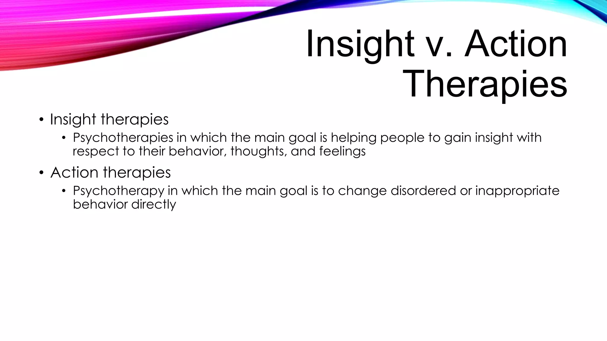Insight v. Action
Therapies
• Insight therapies
• Psychotherapies in which the main goal is helping people to gain insight with
respect to their behavior, thoughts, and feelings

• Action therapies
• Psychotherapy in which the main goal is to change disordered or inappropriate
behavior directly

 