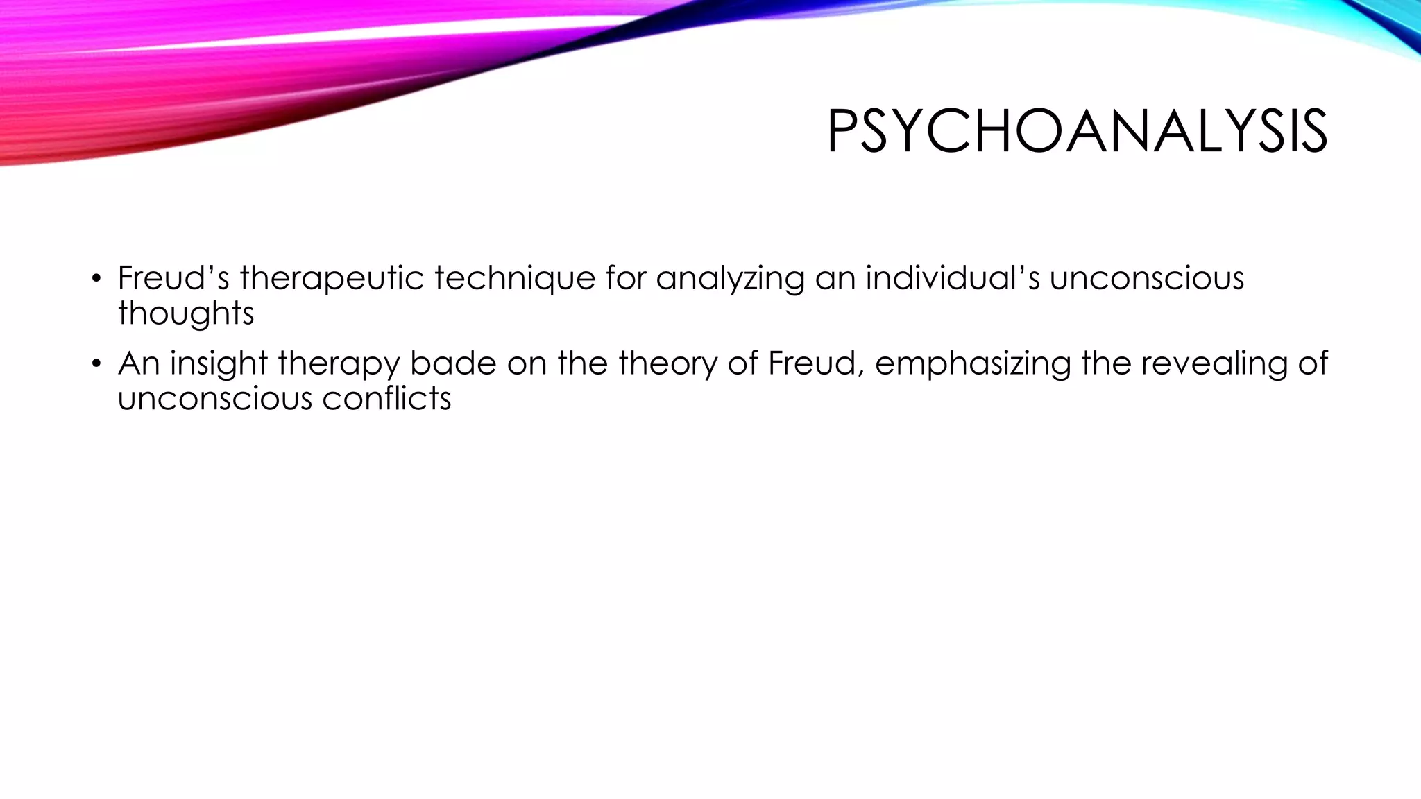 PSYCHOANALYSIS
• Freud’s therapeutic technique for analyzing an individual’s unconscious
thoughts
• An insight therapy bade on the theory of Freud, emphasizing the revealing of
unconscious conflicts

 
