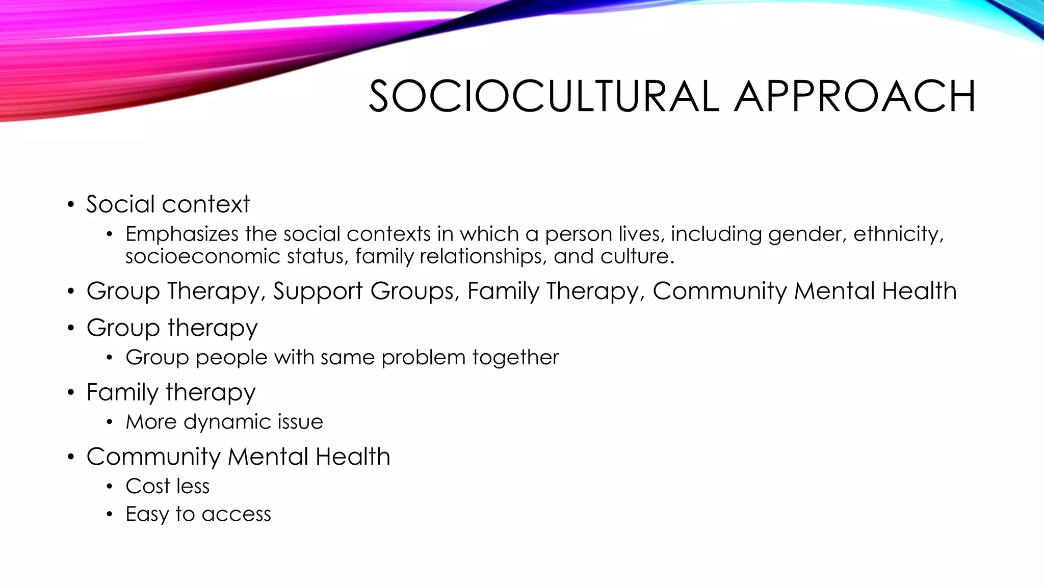 SOCIOCULTURAL APPROACH
• Social context
• Emphasizes the social contexts in which a person lives, including gender, ethnicity,
socioeconomic status, family relationships, and culture.

• Group Therapy, Support Groups, Family Therapy, Community Mental Health
• Group therapy
• Group people with same problem together

• Family therapy
• More dynamic issue

• Community Mental Health
• Cost less
• Easy to access

 