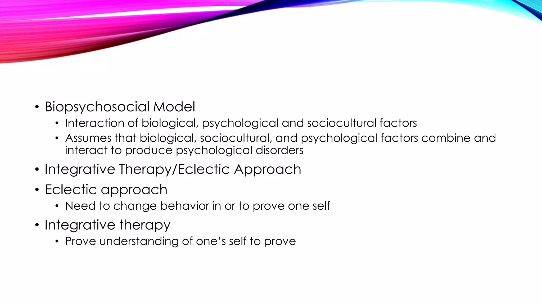• Biopsychosocial Model
• Interaction of biological, psychological and sociocultural factors
• Assumes that biological, sociocultural, and psychological factors combine and
interact to produce psychological disorders

• Integrative Therapy/Eclectic Approach
• Eclectic approach
• Need to change behavior in or to prove one self

• Integrative therapy
• Prove understanding of one’s self to prove

 