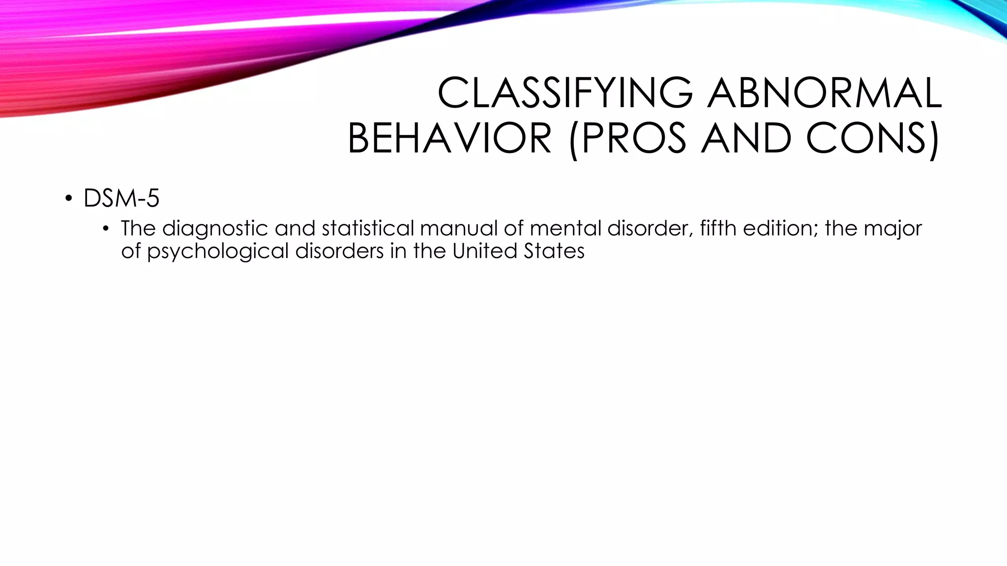 CLASSIFYING ABNORMAL
BEHAVIOR (PROS AND CONS)
• DSM-5
• The diagnostic and statistical manual of mental disorder, fifth edition; the major
of psychological disorders in the United States

 