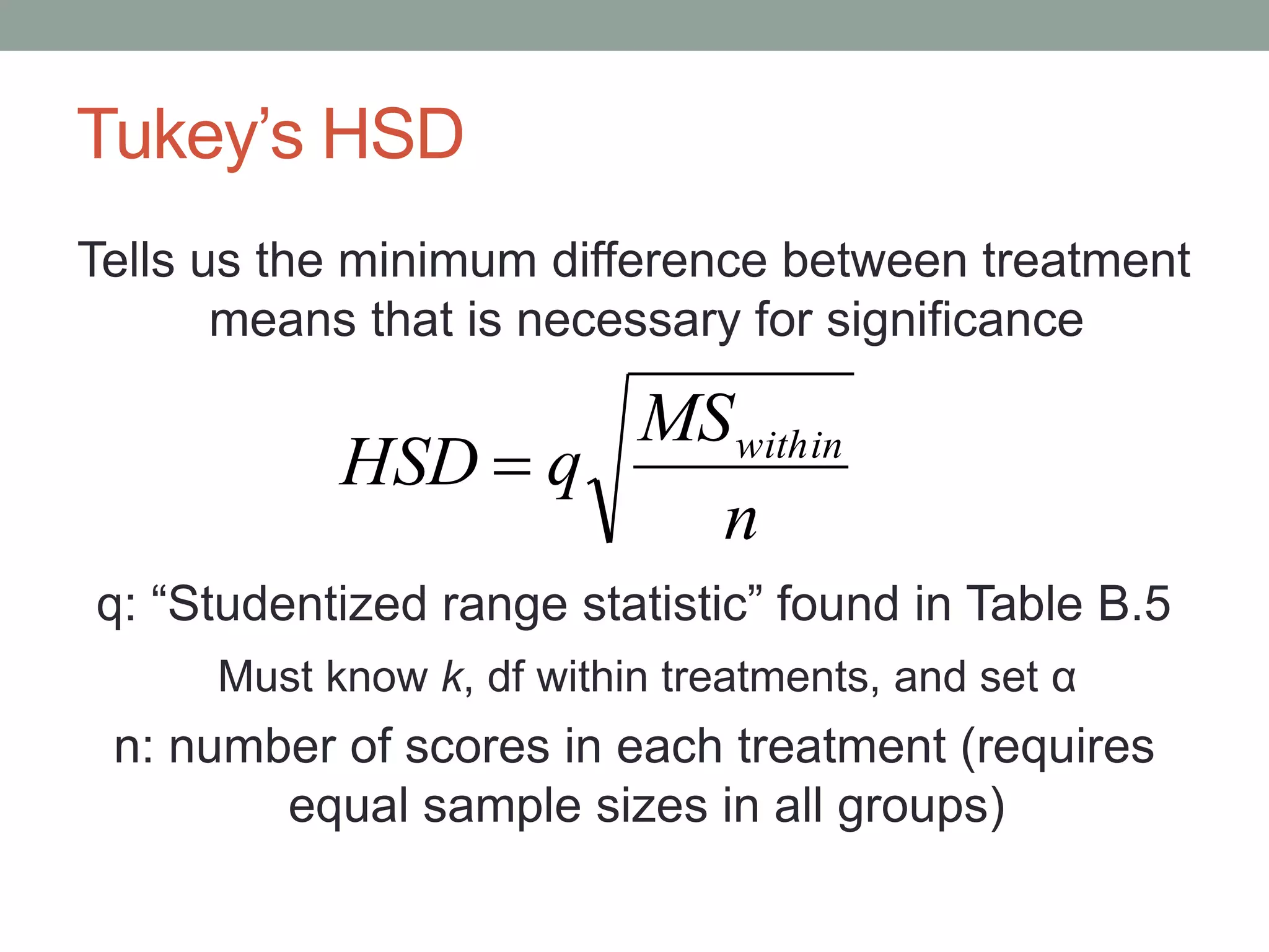 Tukey’s HSD
Tells us the minimum difference between treatment
means that is necessary for significance
q: “Studentized range statistic” found in Table B.5
Must know k, df within treatments, and set α
n: number of scores in each treatment (requires
equal sample sizes in all groups)
n
MS
qHSD within

 