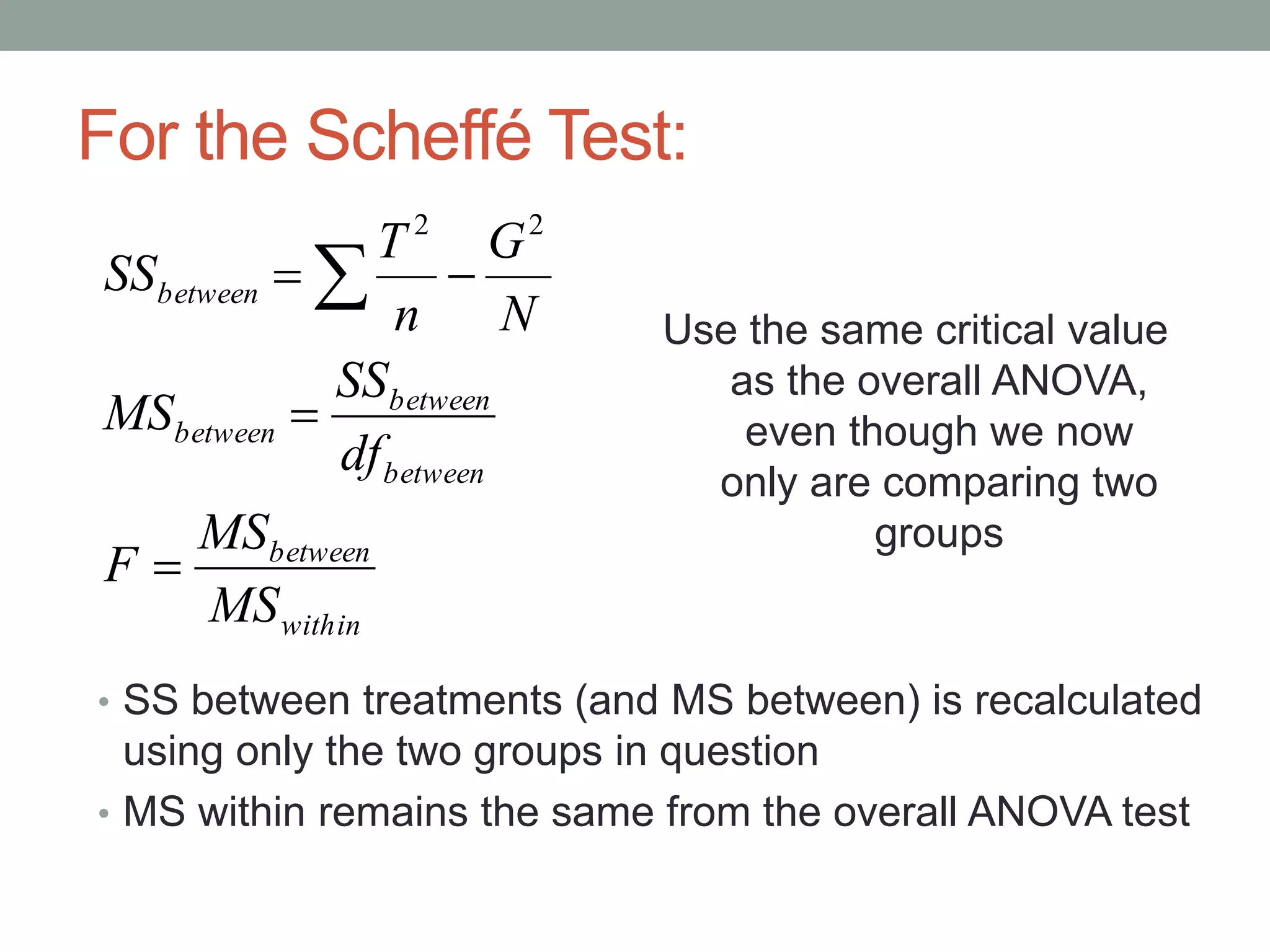 For the Scheffé Test:
• SS between treatments (and MS between) is recalculated
using only the two groups in question
• MS within remains the same from the overall ANOVA test
within
between
between
between
between
between
MS
MS
F
df
SS
MS
N
G
n
T
SS


 
22
Use the same critical value
as the overall ANOVA,
even though we now
only are comparing two
groups
 