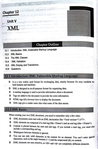 Chapter'12
~'-:~~ :;:I I ~
dJ
;..,,1.,0ltt ·"'
UnitV
C:vrXML
r-~ I
Chapter Outline
12.1 Introduction: XML: Extensible Markup Language
12.2 XML Basics
12.3 The XML Classes
12.4 XML Validation
12.5 XML Display and Transforms
12.6 Questions
~ , -
L::~ ~l J~~~!_!J:._~~J/t:_ )
=It is a very widely used format for exchanging data, mainly because it's easy readable for
both humans and machines.
=XML is designed as an all-purpose format for organizing data.
=Amarkup language is used to provide information about a document.
=Tags are added to the document to provide the extra information.
=HTML tags tell abrowser how to display the document.
=XML tags give areader some idea what some of the data means.
_;_--~->~~.t ,,r,~ - .-. :/Sffl·.
---__,;::;...;;:....,;.;.£..,;:=~............-..;......._...:,.
When creating your own XML document, you need to remember only a few rules:
=XML documents must start with an XML declaration like <?xml version="1.0"?>.
=XML elements are composed of a start tag (like <Name>) and an end tag (like </Name>).
=Content is placed between the start and end tags. If you include a start tag, you must also
include a corresponding end tag.
= Whitespace between elements is ignored.
You can use only valid characters in the content for an element. You can't enter special
characters, such as the angle brackets (<>) and the ampersand (&), as content.
XML elements are case sensitive, so <ID> and <id> are completely different elements.
 