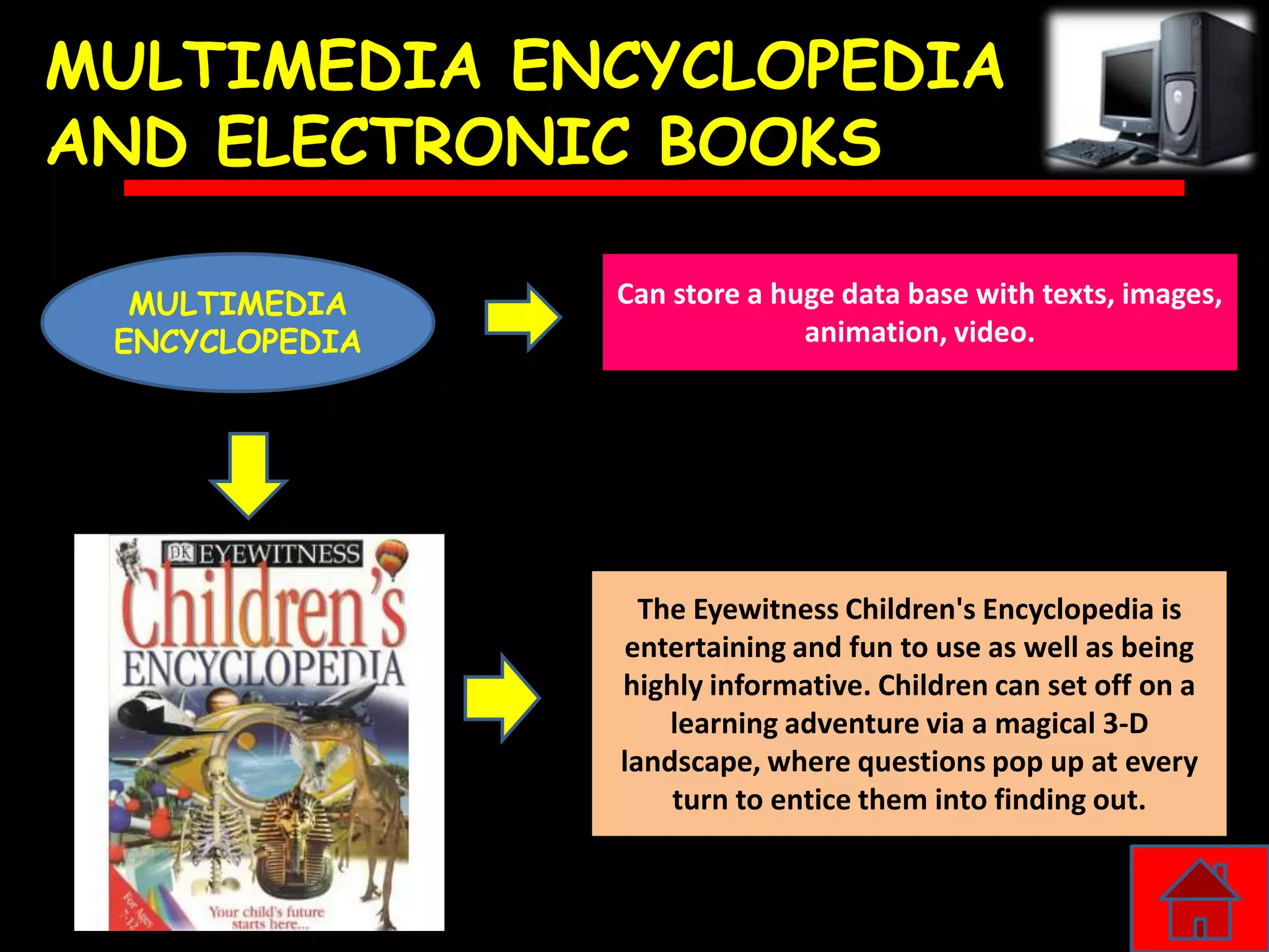 MULTIMEDIA ENCYCLOPEDIA
AND ELECTRONIC BOOKS

  MULTIMEDIA    Can store a huge data base with texts, images,
 ENCYCLOPEDIA                 animation, video.




                  The Eyewitness Children's Encyclopedia is
                entertaining and fun to use as well as being
                highly informative. Children can set off on a
                    learning adventure via a magical 3-D
                landscape, where questions pop up at every
                    turn to entice them into finding out.
 
