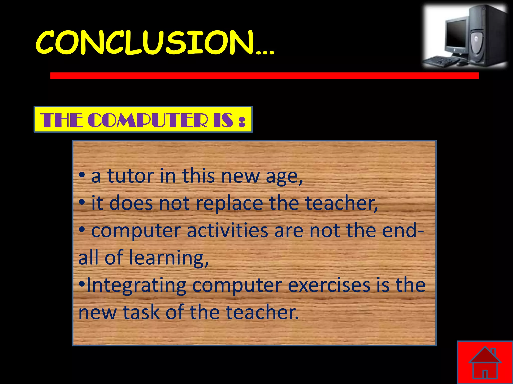 CONCLUSION…

THE COMPUTER IS :

   • a tutor in this new age,
   • it does not replace the teacher,
   • computer activities are not the end-
   all of learning,
   •Integrating computer exercises is the
   new task of the teacher.
 