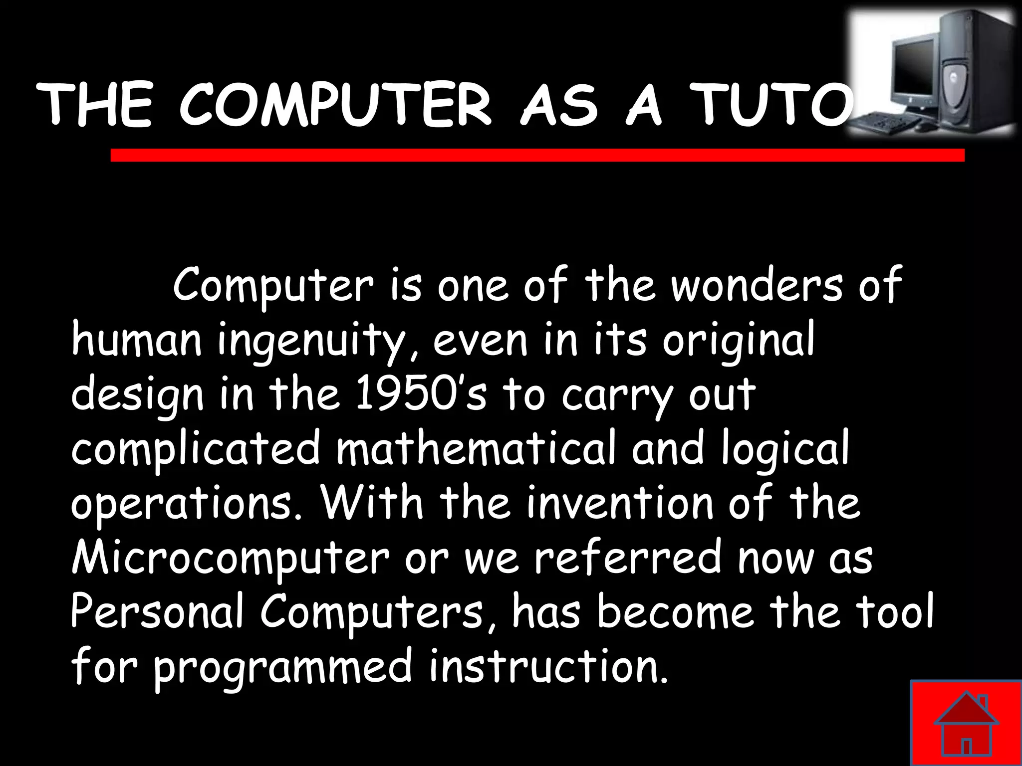 THE COMPUTER AS A TUTOR


     Computer is one of the wonders of
human ingenuity, even in its original
design in the 1950’s to carry out
complicated mathematical and logical
operations. With the invention of the
Microcomputer or we referred now as
Personal Computers, has become the tool
for programmed instruction.
 