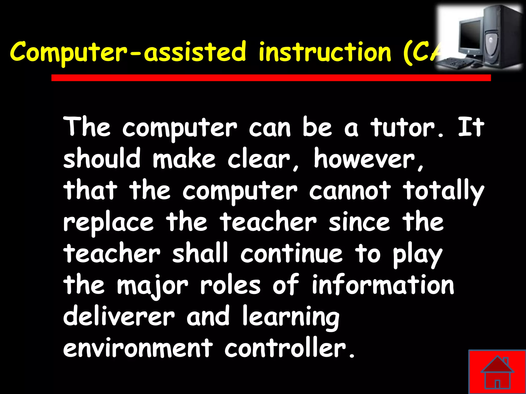 Computer-assisted instruction (CAI)

    The computer can be a tutor. It
    should make clear, however,
    that the computer cannot totally
    replace the teacher since the
    teacher shall continue to play
    the major roles of information
    deliverer and learning
    environment controller.
 