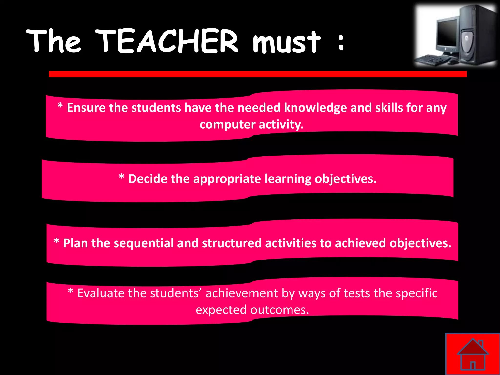 The TEACHER must :
 * Ensure the students have the needed knowledge and skills for any
                         computer activity.


            * Decide the appropriate learning objectives.



 * Plan the sequential and structured activities to achieved objectives.


   * Evaluate the students’ achievement by ways of tests the specific
                         expected outcomes.
 