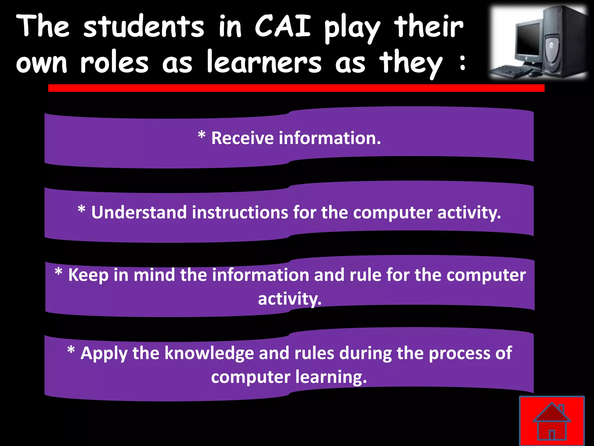 The students in CAI play their
own roles as learners as they :

                  * Receive information.


    * Understand instructions for the computer activity.


  * Keep in mind the information and rule for the computer
                          activity.

   * Apply the knowledge and rules during the process of
                   computer learning.
 