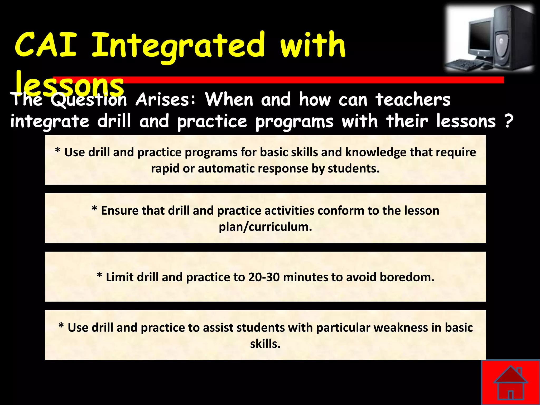 CAI Integrated with
lessons Arises: When and how can teachers
The Question
integrate drill and practice programs with their lessons ?
     * Use drill and practice programs for basic skills and knowledge that require
                       rapid or automatic response by students.


           * Ensure that drill and practice activities conform to the lesson
                                   plan/curriculum.


            * Limit drill and practice to 20-30 minutes to avoid boredom.


     * Use drill and practice to assist students with particular weakness in basic
                                           skills.
 