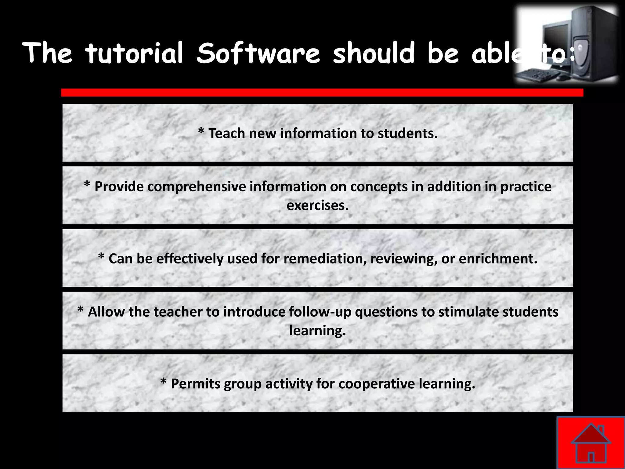 The tutorial Software should be able to:

                     * Teach new information to students.


    * Provide comprehensive information on concepts in addition in practice
                                 exercises.


      * Can be effectively used for remediation, reviewing, or enrichment.


   * Allow the teacher to introduce follow-up questions to stimulate students
                                    learning.


               * Permits group activity for cooperative learning.
 