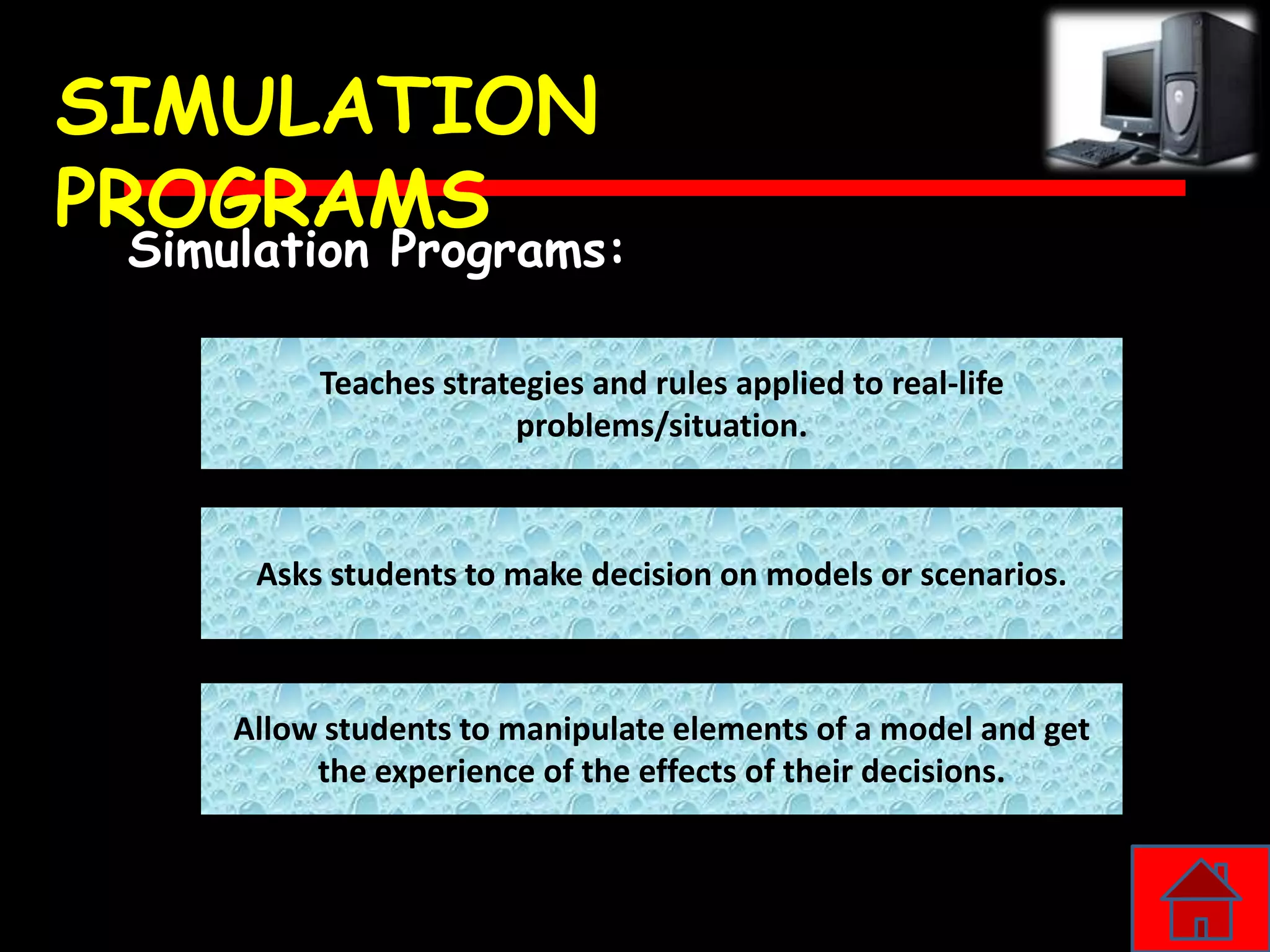 SIMULATION
PROGRAMS
 Simulation Programs:

          Teaches strategies and rules applied to real-life
                       problems/situation.



      Asks students to make decision on models or scenarios.



     Allow students to manipulate elements of a model and get
          the experience of the effects of their decisions.
 