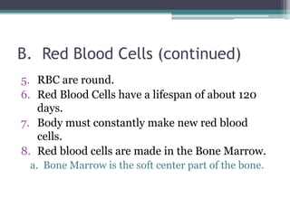 B.  Red Blood Cells (continued)RBC are round. Red Blood Cells have a lifespan of about 120 days. Body must constantly make new red blood cells. Red blood cells are made in the Bone Marrow.a.  Bone Marrow is the soft center part of the bone. 