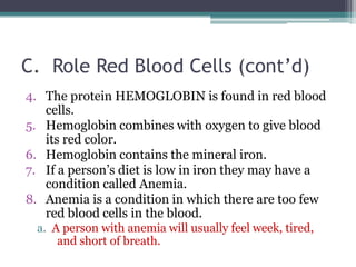 C.  Role Red Blood Cells (cont’d)The protein HEMOGLOBIN is found in red blood cells. Hemoglobin combines with oxygen to give blood its red color. Hemoglobin contains the mineral iron. If a person’s diet is low in iron they may have a condition called Anemia. Anemia is a condition in which there are too few red blood cells in the blood. a.  A person with anemia will usually feel week, tired, and short of breath. 