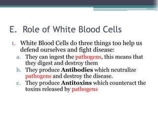 E.  Role of White Blood CellsWhite Blood Cells do three things too help us defend ourselves and fight disease:They can ingest the pathogens, this means that they digest and destroy themThey produce Antibodies which neutralize pathogens and destroy the disease.They produce Antitoxins which counteract the toxins released by pathogens