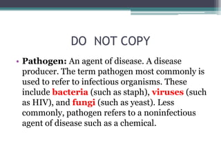 DO  NOT COPYPathogen: An agent of disease. A disease producer. The term pathogen most commonly is used to refer to infectious organisms. These include bacteria (such as staph), viruses (such as HIV), and fungi (such as yeast). Less commonly, pathogen refers to a noninfectious agent of disease such as a chemical. 