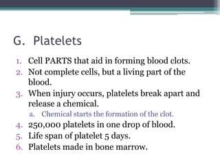 G.  PlateletsCell PARTS that aid in forming blood clots. Not complete cells, but a living part of the blood.When injury occurs, platelets break apart and release a chemical. Chemical starts the formation of the clot. 250,000 platelets in one drop of blood.Life span of platelet 5 days. Platelets made in bone marrow. 