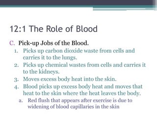 12:1 The Role of BloodPick-up Jobs of the Blood. Picks up carbon dioxide waste from cells and carries it to the lungs. Picks up chemical wastes from cells and carries it to the kidneys. Moves excess body heat into the skin. Blood picks up excess body heat and moves that heat to the skin where the heat leaves the body. Red flush that appears after exercise is due to widening of blood capillaries in the skin