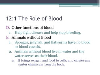 12:1 The Role of BloodOther functions of bloodHelp fight disease and help stop bleeding. Animals without BloodSponges, jellyfish, and flatworms have no blood or blood vessels. Animals without blood live in water and the water serves as their blood. It brings oxygen and food to cells, and carries any wastes chemicals from the body. 
