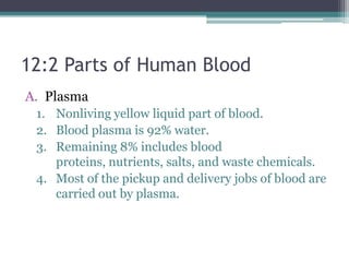 12:2 Parts of Human Blood	Plasma	Nonliving yellow liquid part of blood. Blood plasma is 92% water. Remaining 8% includes blood proteins, nutrients, salts, and waste chemicals. Most of the pickup and delivery jobs of blood are carried out by plasma. 