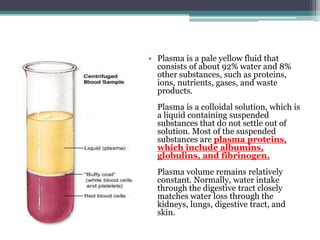 Plasma is a pale yellow fluid that consists of about 92% water and 8% other substances, such as proteins, ions, nutrients, gases, and waste products.Plasma is a colloidal solution, which is a liquid containing suspended substances that do not settle out of solution. Most of the suspended substances are plasma proteins, which include albumins, globulins, and fibrinogen. Plasma volume remains relatively constant. Normally, water intake through the digestive tract closely matches water loss through the kidneys, lungs, digestive tract, and skin.