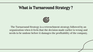 What is Turnaround Strategy ?
The Turnaround Strategy is a retrenchment strategy followed by an
organization when it feels that the decision made earlier is wrong and
needs to be undone before it damages the profitability of the company.
 