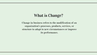 Change in business refers to the modification of an
organization's processes, products, services, or
structure to adapt to new circumstances or improve
its performance.
What is Change?
 