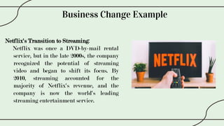 Business Change Example
Netflix's Transition to Streaming:
Netflix was once a DVD-by-mail rental
service, but in the late 2000s, the company
recognized the potential of streaming
video and began to shift its focus. By
2010, streaming accounted for the
majority of Netflix's revenue, and the
company is now the world's leading
streaming entertainment service.
 