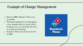 ● Back in 2008, Domino’s Pizza was
in trouble
● The brand adopted new technologies,
a new bespoke delivery truck with a
heating oven, was unveiled and used
as a form of marketing.
● Domino’s Pizza was back on its feet
in 2012
Example of Change Management
 