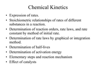 Chemical Kinetics
• Expression of rates.
• Stoichiometric relationships of rates of different
substances in a reaction.
• Determination of reaction orders, rate laws, and rate
constant by method of initial rate.
• Determination of rate laws by graphical or integration
method.
• Determination of half-lives
• Determination of activation energy
• Elementary steps and reaction mechanism
• Effect of catalysts
 