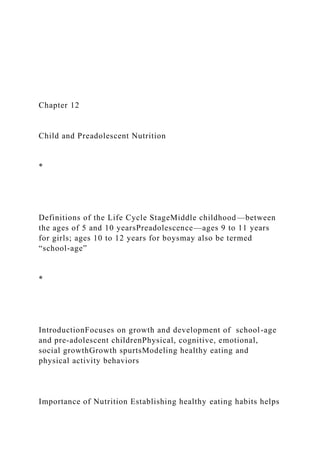 Chapter 12
Child and Preadolescent Nutrition
*
Definitions of the Life Cycle StageMiddle childhood—between
the ages of 5 and 10 yearsPreadolescence—ages 9 to 11 years
for girls; ages 10 to 12 years for boysmay also be termed
“school-age”
*
IntroductionFocuses on growth and development of school-age
and pre-adolescent childrenPhysical, cognitive, emotional,
social growthGrowth spurtsModeling healthy eating and
physical activity behaviors
Importance of Nutrition Establishing healthy eating habits helps
 