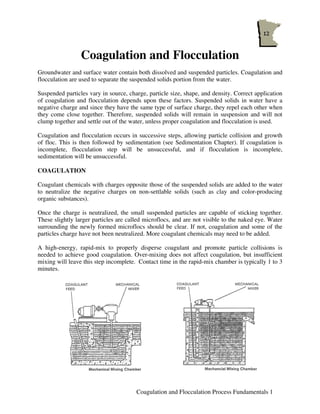 Coagulation and Flocculation
Groundwater and surface water contain both dissolved and suspended particles. Coagulation and
flocculation are used to separate the suspended solids portion from the water.

Suspended particles vary in source, charge, particle size, shape, and density. Correct application
of coagulation and flocculation depends upon these factors. Suspended solids in water have a
negative charge and since they have the same type of surface charge, they repel each other when
they come close together. Therefore, suspended solids will remain in suspension and will not
clump together and settle out of the water, unless proper coagulation and flocculation is used.

Coagulation and flocculation occurs in successive steps, allowing particle collision and growth
of floc. This is then followed by sedimentation (see Sedimentation Chapter). If coagulation is
incomplete, flocculation step will be unsuccessful, and if flocculation is incomplete,
sedimentation will be unsuccessful.

COAGULATION

Coagulant chemicals with charges opposite those of the suspended solids are added to the water
to neutralize the negative charges on non-settlable solids (such as clay and color-producing
organic substances).

Once the charge is neutralized, the small suspended particles are capable of sticking together.
These slightly larger particles are called microflocs, and are not visible to the naked eye. Water
surrounding the newly formed microflocs should be clear. If not, coagulation and some of the
particles charge have not been neutralized. More coagulant chemicals may need to be added.

A high-energy, rapid-mix to properly disperse coagulant and promote particle collisions is
needed to achieve good coagulation. Over-mixing does not affect coagulation, but insufficient
mixing will leave this step incomplete. Contact time in the rapid-mix chamber is typically 1 to 3
minutes.




                                       Coagulation and Flocculation Process Fundamentals 1
 