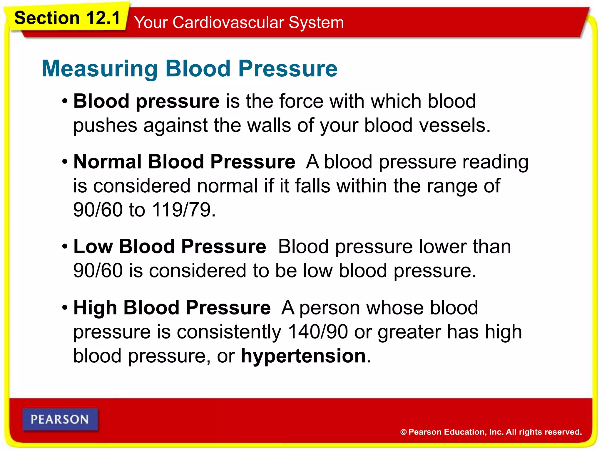 Section 12.1 Your Cardiovascular System
• Blood pressure is the force with which blood
pushes against the walls of your blood vessels.
Measuring Blood Pressure
• Normal Blood Pressure A blood pressure reading
is considered normal if it falls within the range of
90/60 to 119/79.
• Low Blood Pressure Blood pressure lower than
90/60 is considered to be low blood pressure.
• High Blood Pressure A person whose blood
pressure is consistently 140/90 or greater has high
blood pressure, or hypertension.
 